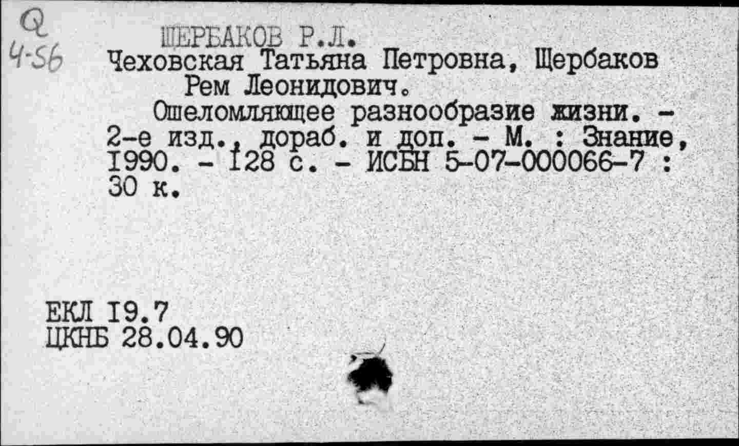 ﻿ЩЕРБАКОВ Р.Л. „	ш х
Ч'$Ь Чеховская Татьяна Петровна, Щербаков
Рем Леонидовичо
Ошеломляющее разнообразие жизни. -2-е изд., дораб. и доп. - М. : Знание, 1990. - 128 с. - ИСБН 5-07-000066-7 : 30 к.
ЕКЛ 19.7
ЦКНБ 28.04.90